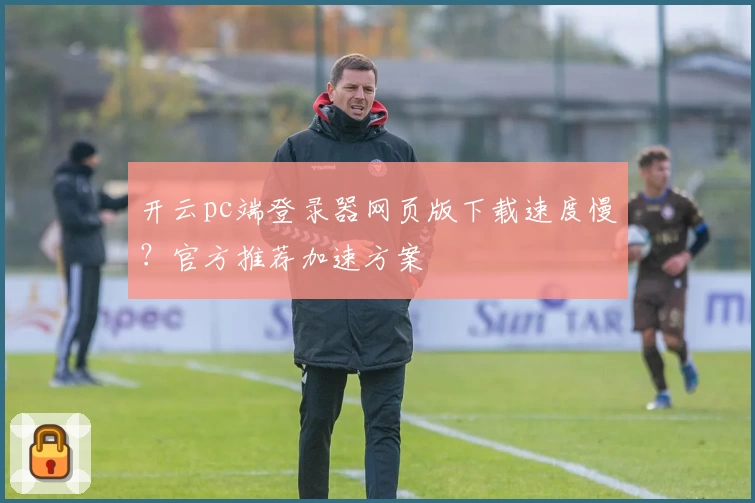开云pc端登录器网页版下载速度慢？官方推荐加速方案