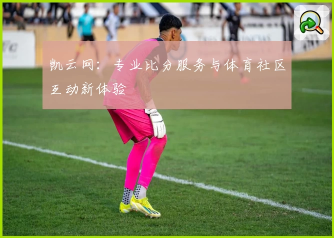 凯云网：专业比分服务与体育社区互动新体验