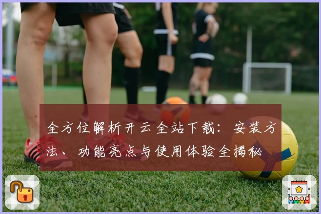 全方位解析开云全站下载：安装方法、功能亮点与使用体验全揭秘