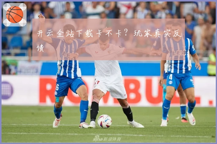 开云全站下载卡不卡？玩家真实反馈