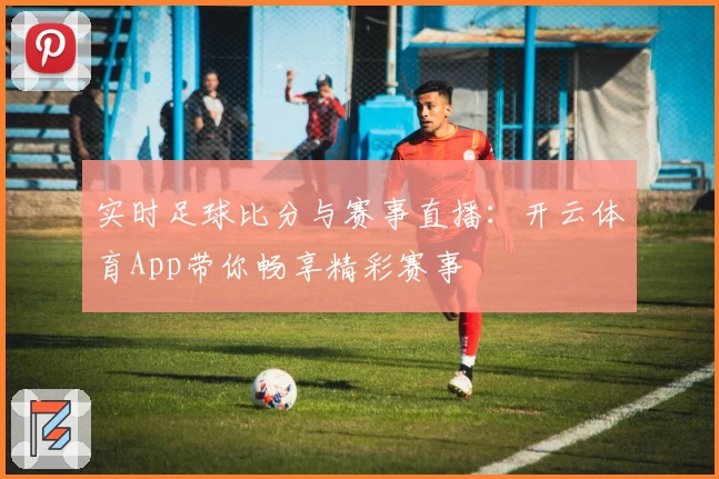 实时足球比分与赛事直播：开云体育App带你畅享精彩赛事