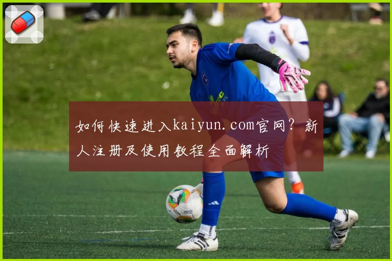 如何快速进入kaiyun.com官网？新人注册及使用教程全面解析