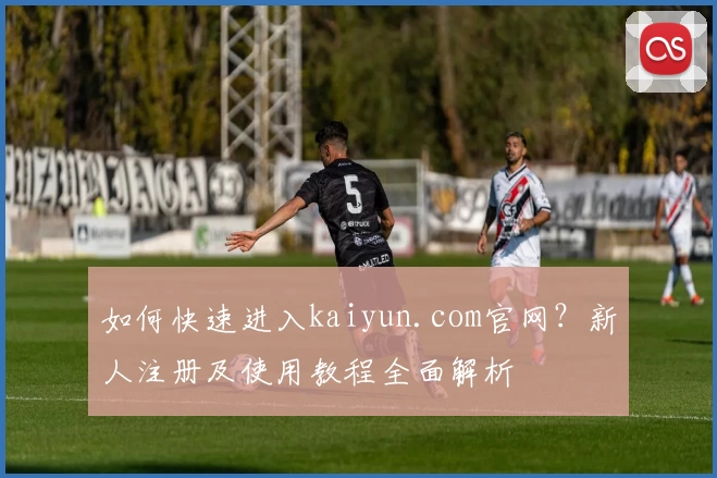 如何快速进入kaiyun.com官网?新人注册及使用教程全面解析