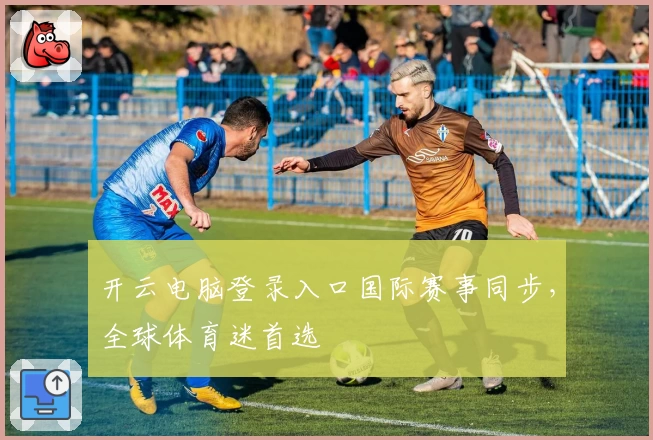 开云电脑登录入口国际赛事同步，全球体育迷首选