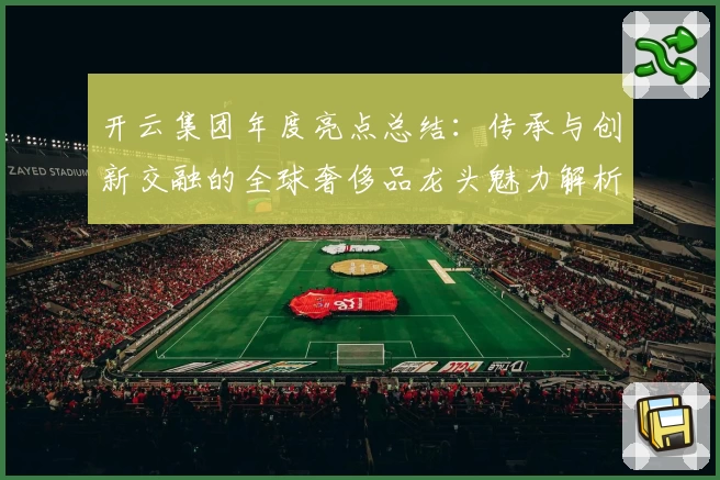 开云集团年度亮点总结：传承与创新交融的全球奢侈品龙头魅力解析