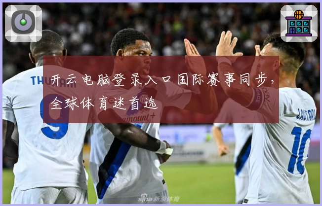 开云电脑登录入口国际赛事同步，全球体育迷首选