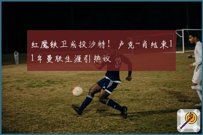 红魔铁卫或投沙特！卢克-肖结束11年曼联生涯引热议