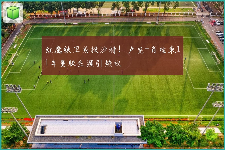红魔铁卫或投沙特！卢克-肖结束11年曼联生涯引热议