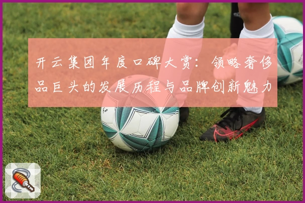 开云集团年度口碑大赏：领略奢侈品巨头的发展历程与品牌创新魅力